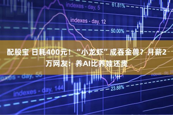 配股宝 日耗400元！“小龙虾”成吞金兽？月薪2万网友：养AI比养娃还贵