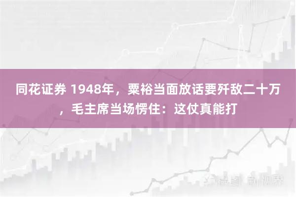 同花证券 1948年，粟裕当面放话要歼敌二十万，毛主席当场愣住：这仗真能打