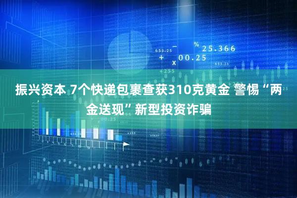 振兴资本 7个快递包裹查获310克黄金 警惕“两金送现”新型投资诈骗