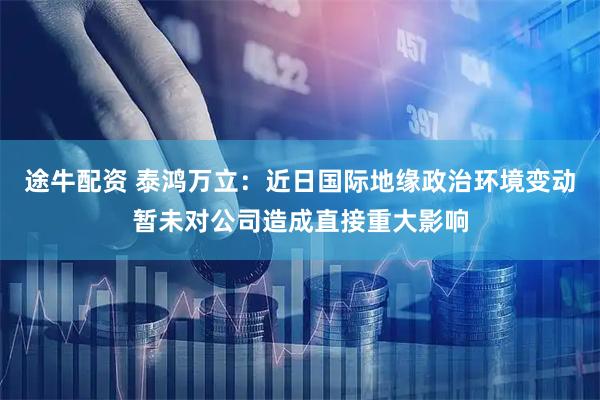 途牛配资 泰鸿万立：近日国际地缘政治环境变动暂未对公司造成直接重大影响